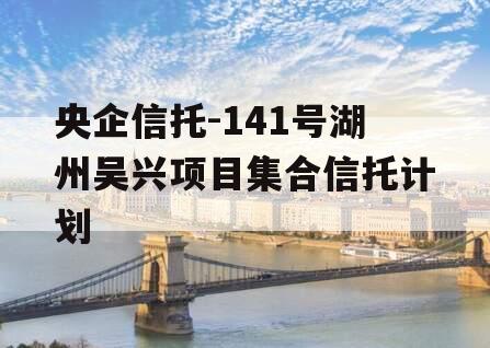 央企信托-141号湖州吴兴项目集合信托计划 央企信托-141号湖州吴兴项目集合信托计划