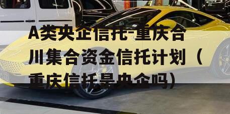 A类央企信托-重庆合川集合资金信托计划（重庆信托是央企吗）