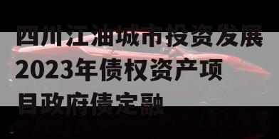 四川江油城市投资发展2023年债权资产项目政府债定融 四川江油城市投资发展2023年债权资产项目政府债定融