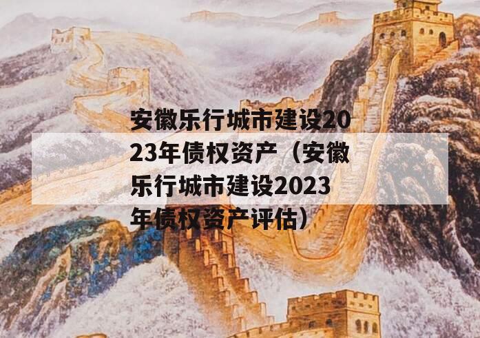 安徽乐行城市建设2023年债权资产（安徽乐行城市建设2023年债权资产评估）
