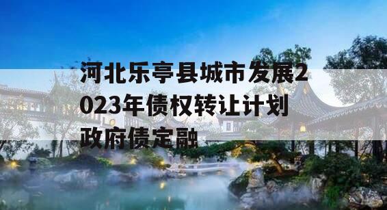 河北乐亭县城市发展2023年债权转让计划政府债定融 河北乐亭县城市发展2023年债权转让计划政府债定融
