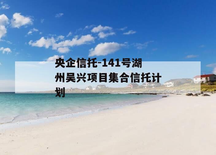 央企信托-141号湖州吴兴项目集合信托计划 央企信托-141号湖州吴兴项目集合信托计划