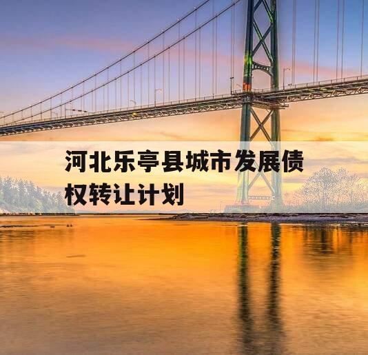 河北乐亭县城市发展债权转让计划 河北乐亭县城市发展债权转让计划