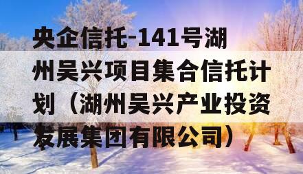 央企信托-141号湖州吴兴项目集合信托计划（湖州吴兴产业投资发展集团有限公司）