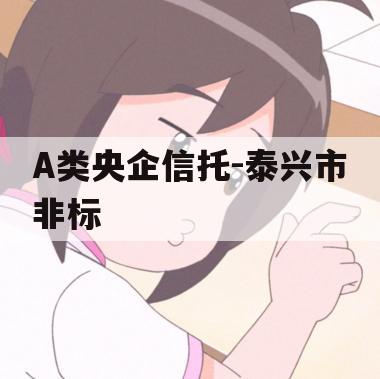 A类央企信托-泰兴市非标 A类央企信托-泰兴市非标