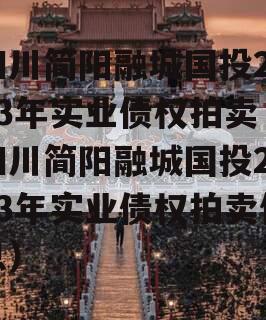 四川简阳融城国投2023年实业债权拍卖（四川简阳融城国投2023年实业债权拍卖信息）