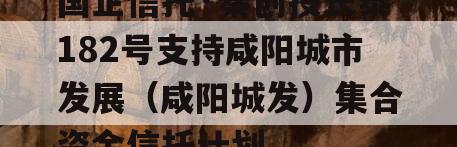 国企信托·秦创投长泰182号支持咸阳城市发展（咸阳城发）集合资金信托计划