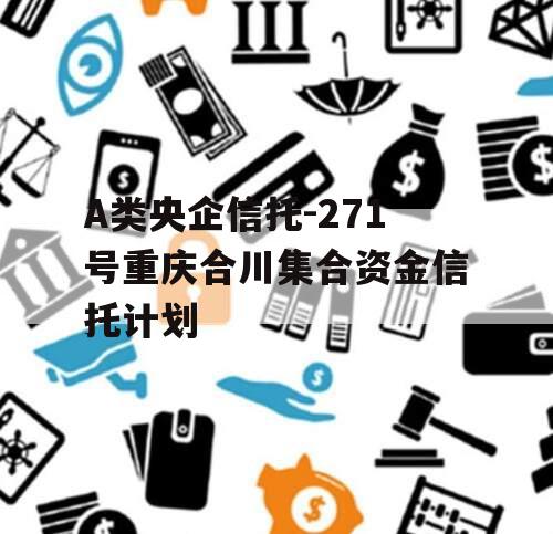 A类央企信托-271号重庆合川集合资金信托计划 A类央企信托-271号重庆合川集合资金信托计划