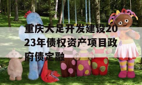 重庆大足开发建设2023年债权资产项目政府债定融 重庆大足开发建设2023年债权资产项目政府债定融