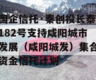 国企信托·秦创投长泰182号支持咸阳城市发展（咸阳城发）集合资金信托计划