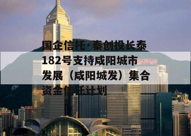 国企信托·秦创投长泰182号支持咸阳城市发展（咸阳城发）集合资金信托计划