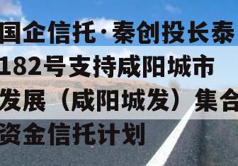 国企信托·秦创投长泰182号支持咸阳城市发展（咸阳城发）集合资金信托计划