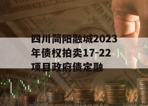 四川简阳融城2023年债权拍卖17-22项目政府债定融 四川简阳融城2023年债权拍卖17-22项目政府债定融