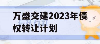 万盛交建2023年债权转让计划 万盛交建2023年债权转让计划