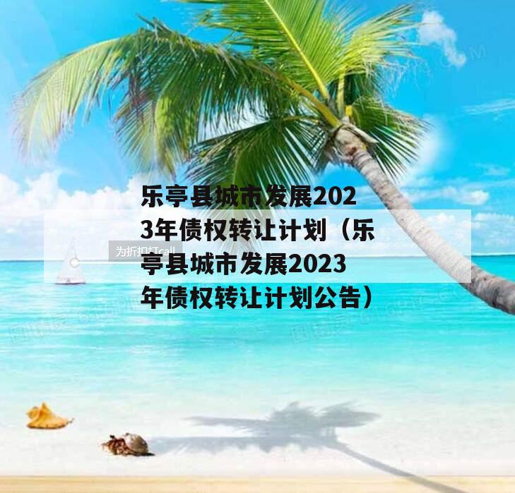 乐亭县城市发展2023年债权转让计划（乐亭县城市发展2023年债权转让计划公告）
