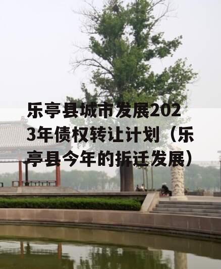 乐亭县城市发展2023年债权转让计划（乐亭县今年的拆迁发展）