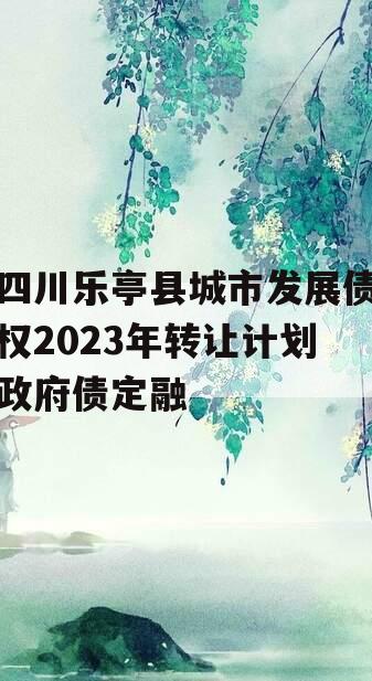 四川乐亭县城市发展债权2023年转让计划政府债定融