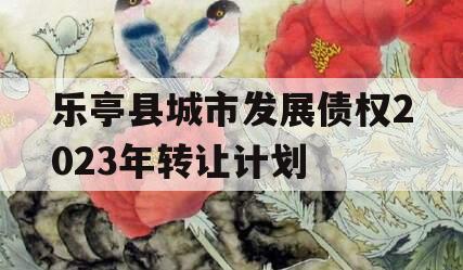 乐亭县城市发展债权2023年转让计划 乐亭县城市发展债权2023年转让计划