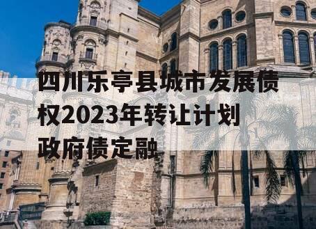 四川乐亭县城市发展债权2023年转让计划政府债定融