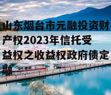 山东烟台市元融投资财产权2023年信托受益权之收益权政府债定融