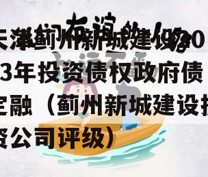天津蓟州新城建设2023年投资债权政府债定融（蓟州新城建设投资公司评级）