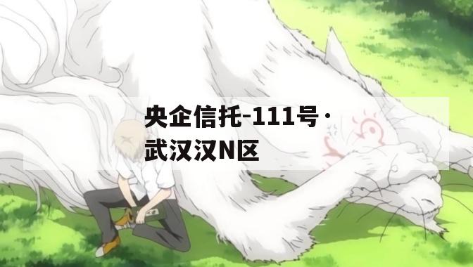 央企信托-111号·武汉汉N区 央企信托-111号·武汉汉N区