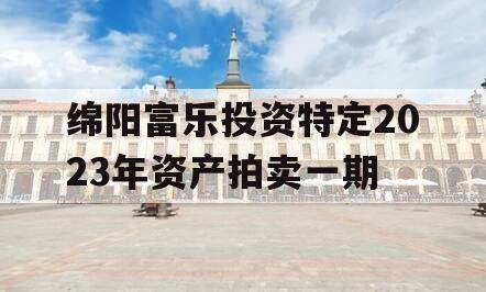 绵阳富乐投资特定2023年资产拍卖一期 绵阳富乐投资特定2023年资产拍卖一期