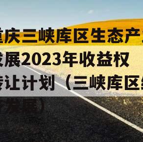 重庆三峡库区生态产业发展2023年收益权转让计划（三峡库区经济发展）