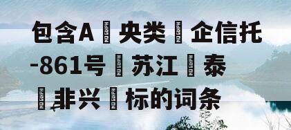 包含A‮央类‬企信托-861号‮苏江‬泰‮非兴‬标的词条