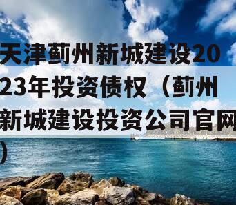 天津蓟州新城建设2023年投资债权（蓟州新城建设投资公司官网）