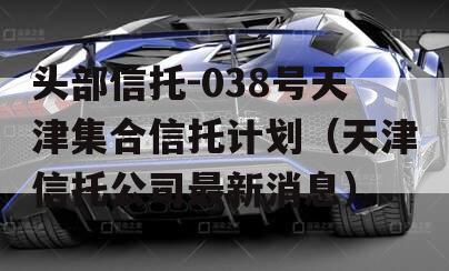 头部信托-038号天津集合信托计划（天津信托公司最新消息）