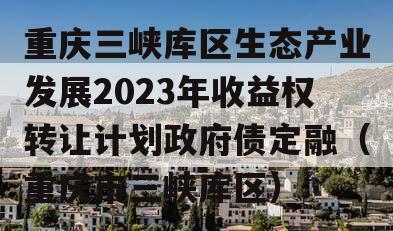 重庆三峡库区生态产业发展2023年收益权转让计划政府债定融（重庆市三峡库区）