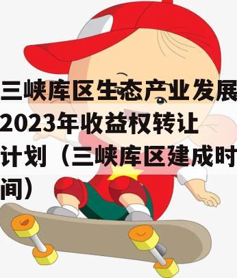 三峡库区生态产业发展2023年收益权转让计划（三峡库区建成时间）