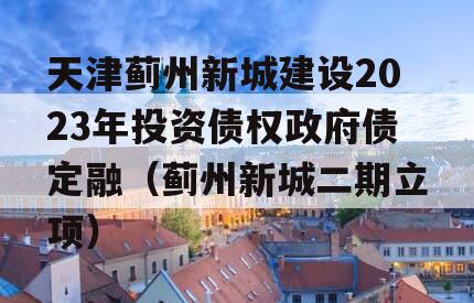 天津蓟州新城建设2023年投资债权政府债定融（蓟州新城二期立项）