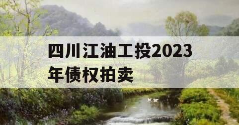 四川江油工投2023年债权拍卖 四川江油工投2023年债权拍卖