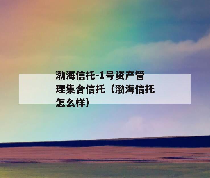 渤海信托-1号资产管理集合信托（渤海信托怎么样）