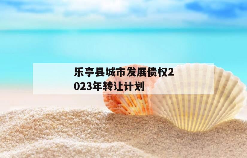 乐亭县城市发展债权2023年转让计划