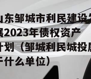 山东邹城市利民建设发展2023年债权资产计划（邹城利民城投属于什么单位）