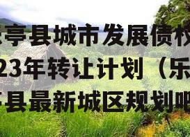 乐亭县城市发展债权2023年转让计划（乐亭县最新城区规划吧）