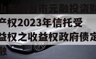 山东烟台市元融投资财产权2023年信托受益权之收益权政府债定融