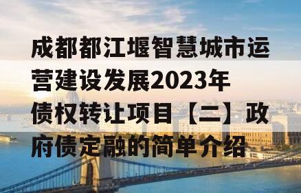 成都都江堰智慧城市运营建设发展2023年债权转让项目【二】政府债定融的简单介绍