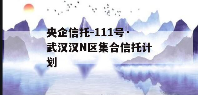 央企信托-111号·武汉汉N区集合信托计划