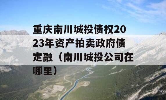 重庆南川城投债权2023年资产拍卖政府债定融（南川城投公司在哪里）