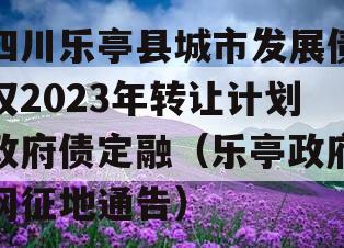 四川乐亭县城市发展债权2023年转让计划政府债定融（乐亭政府网征地通告）