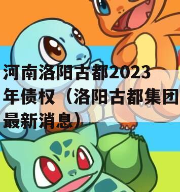 河南洛阳古都2023年债权（洛阳古都集团最新消息）