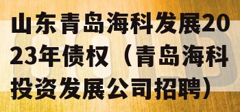 山东青岛海科发展2023年债权（青岛海科投资发展公司招聘）