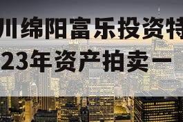 四川绵阳富乐投资特定2023年资产拍卖一期 四川绵阳富乐投资特定2023年资产拍卖一期