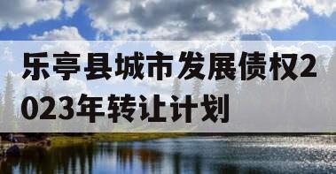 乐亭县城市发展债权2023年转让计划
