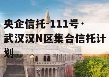 央企信托-111号·武汉汉N区集合信托计划