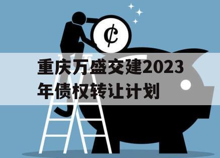 重庆万盛交建2023年债权转让计划 重庆万盛交建2023年债权转让计划